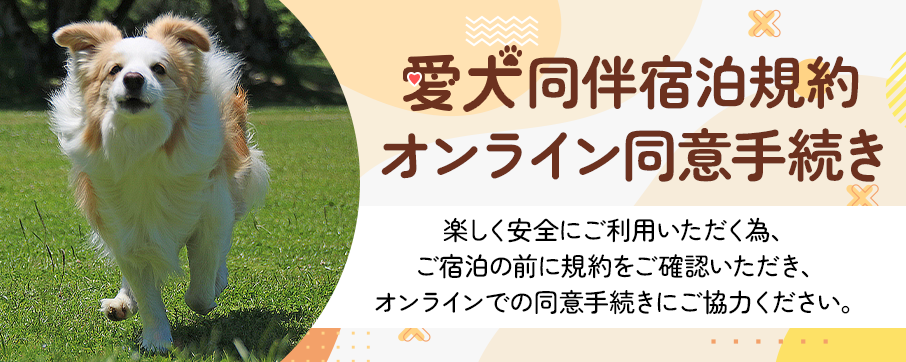 愛犬同伴宿泊規約オンライン同意手続き 楽しく安全にご利用いただく為、ご宿泊の前に規約をご確認いただき、オンラインでの同意手続きにご協力ください。